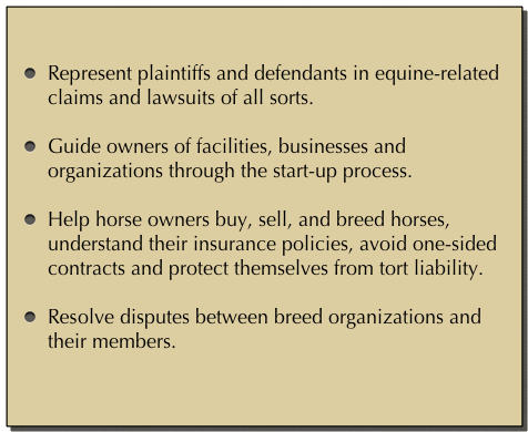 

Represent plaintiffs and defendants in equine-related claims and lawsuits of all sorts. Guide owners of facilities, businesses and organizations through the start-up process.Help horse owners buy, sell, and breed horses, understand their insurance policies, avoid one-sided contracts and protect themselves from tort liability.Resolve disputes between breed organizations and their members.